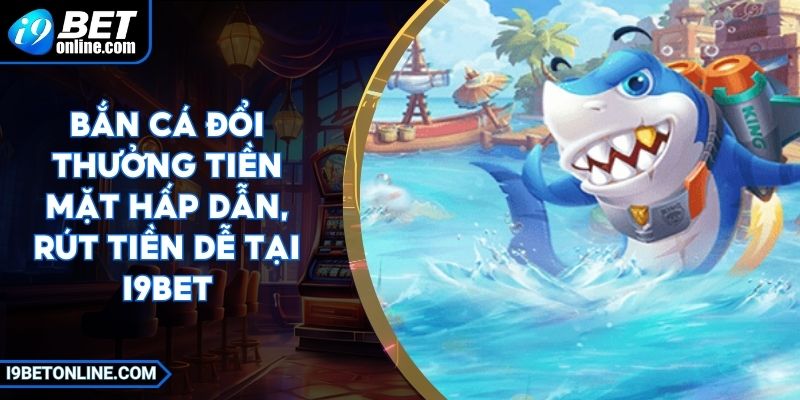 Bắn Cá Đổi Thưởng Tiền Mặt Hấp Dẫn, Rút Tiền Dễ Tại I9BET